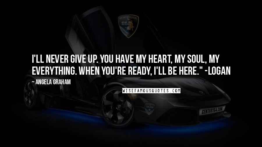 Angela Graham Quotes: I'll never give up. You have my heart, my soul, my everything. When you're ready, I'll be here." -Logan