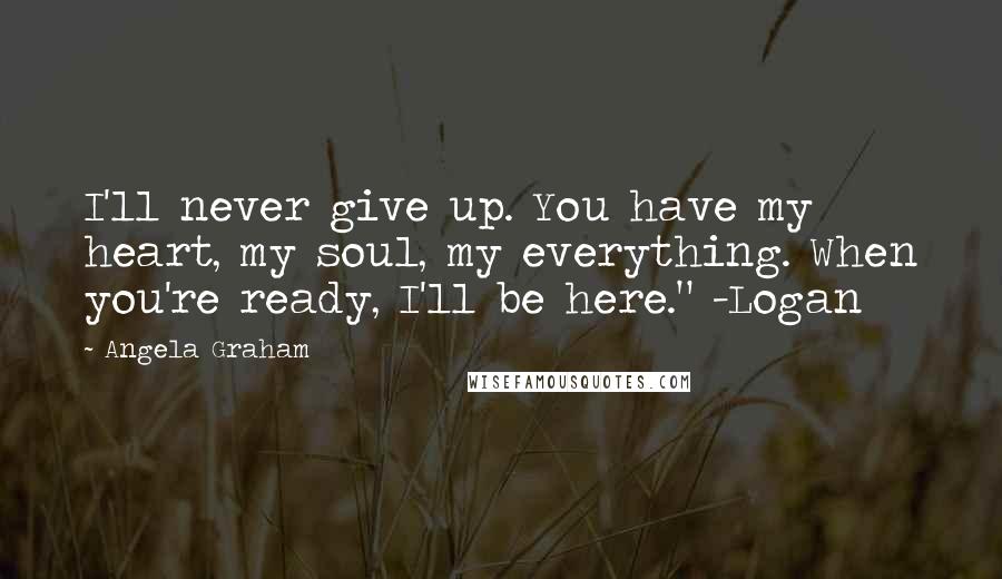 Angela Graham Quotes: I'll never give up. You have my heart, my soul, my everything. When you're ready, I'll be here." -Logan