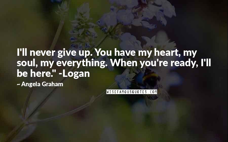 Angela Graham Quotes: I'll never give up. You have my heart, my soul, my everything. When you're ready, I'll be here." -Logan