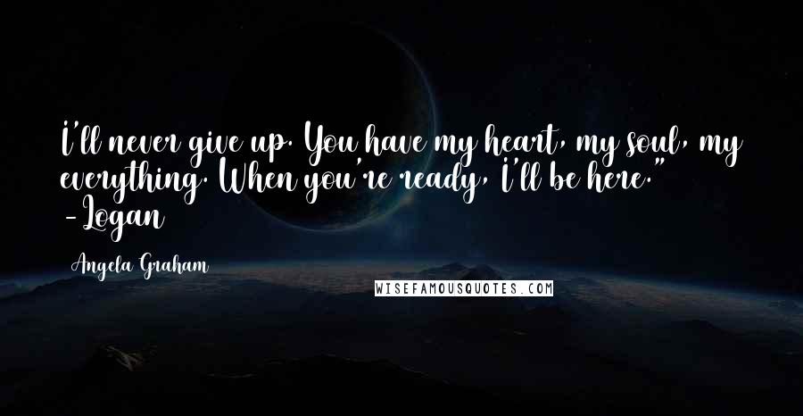 Angela Graham Quotes: I'll never give up. You have my heart, my soul, my everything. When you're ready, I'll be here." -Logan