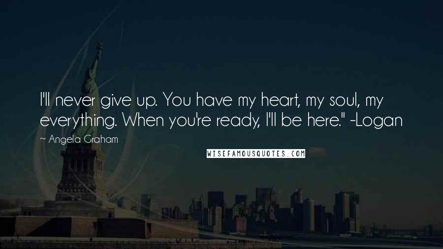 Angela Graham Quotes: I'll never give up. You have my heart, my soul, my everything. When you're ready, I'll be here." -Logan