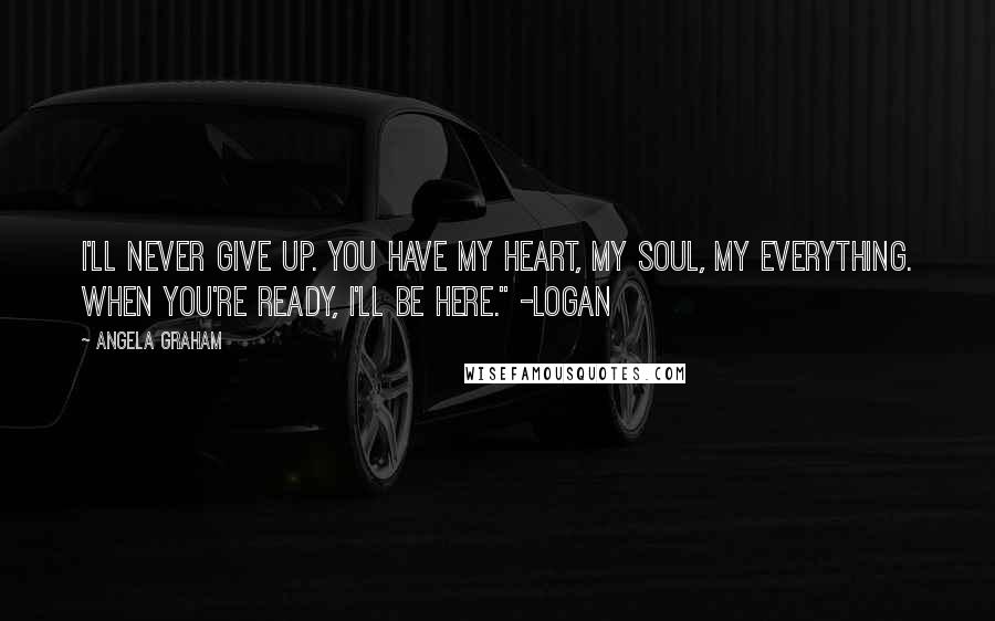 Angela Graham Quotes: I'll never give up. You have my heart, my soul, my everything. When you're ready, I'll be here." -Logan