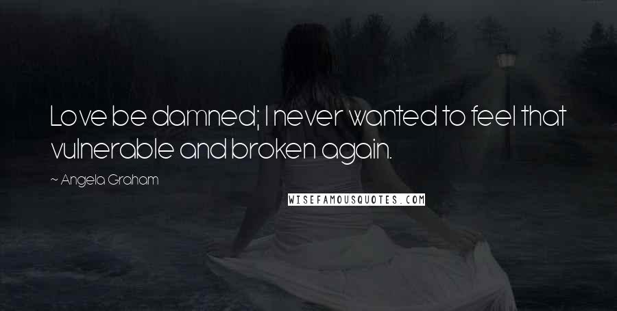 Angela Graham Quotes: Love be damned; I never wanted to feel that vulnerable and broken again.