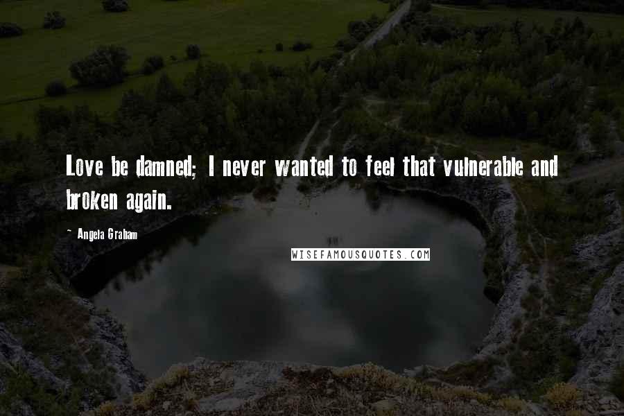 Angela Graham Quotes: Love be damned; I never wanted to feel that vulnerable and broken again.