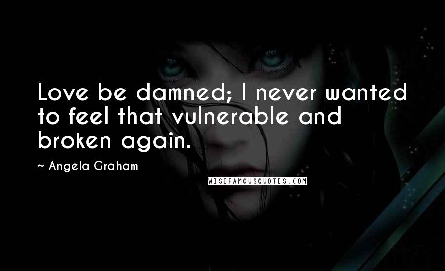 Angela Graham Quotes: Love be damned; I never wanted to feel that vulnerable and broken again.