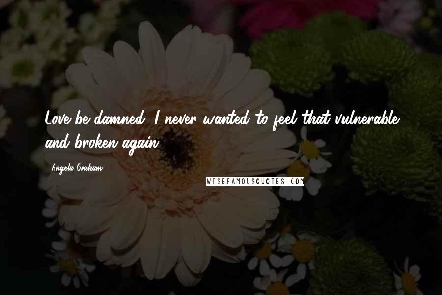 Angela Graham Quotes: Love be damned; I never wanted to feel that vulnerable and broken again.