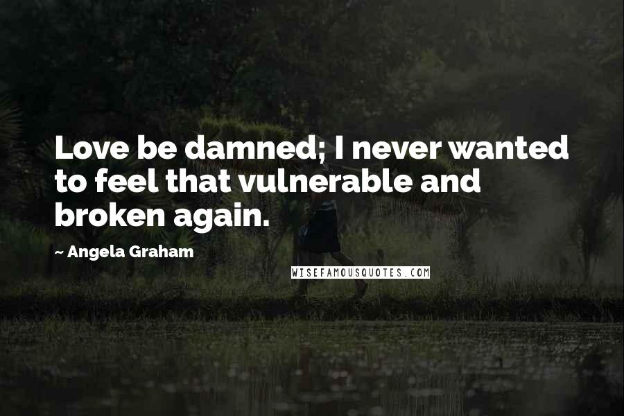 Angela Graham Quotes: Love be damned; I never wanted to feel that vulnerable and broken again.