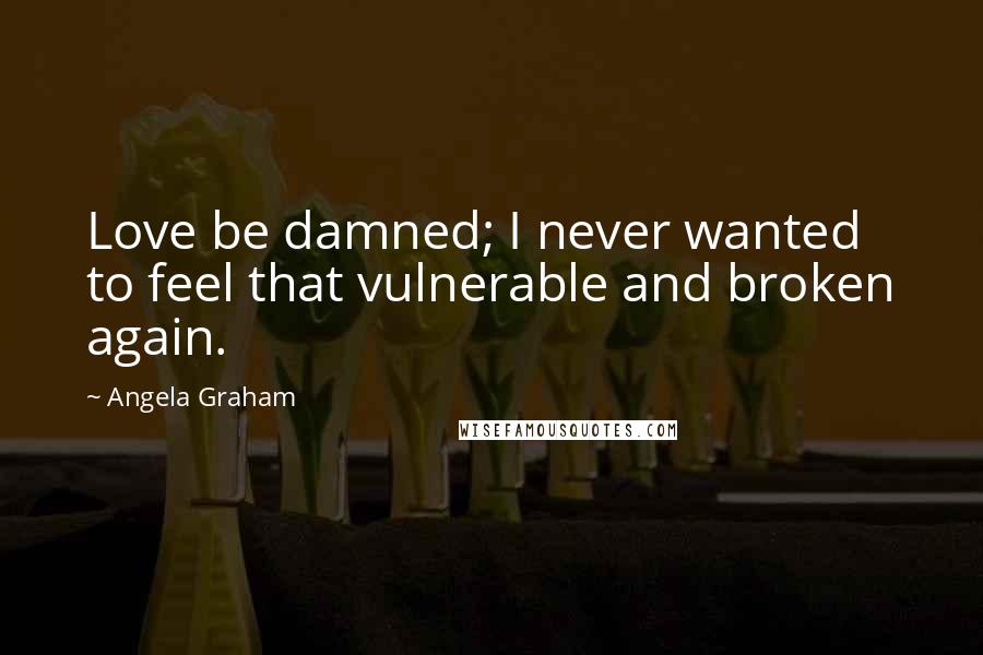 Angela Graham Quotes: Love be damned; I never wanted to feel that vulnerable and broken again.