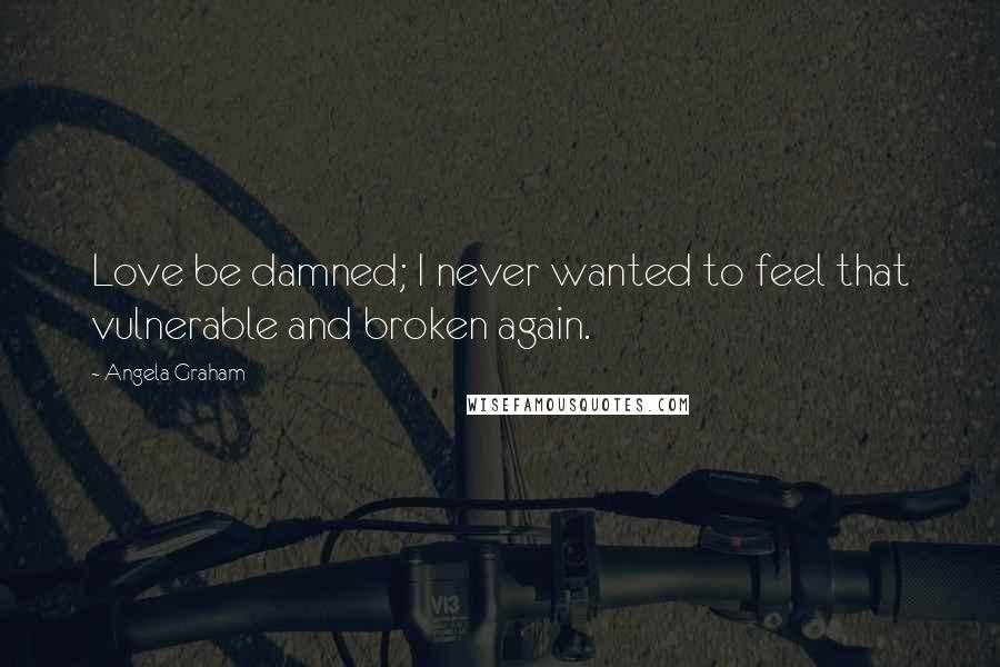 Angela Graham Quotes: Love be damned; I never wanted to feel that vulnerable and broken again.