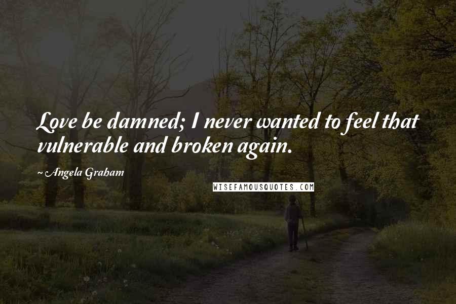 Angela Graham Quotes: Love be damned; I never wanted to feel that vulnerable and broken again.