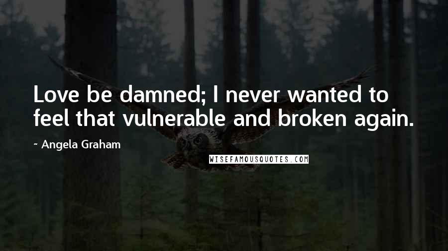 Angela Graham Quotes: Love be damned; I never wanted to feel that vulnerable and broken again.