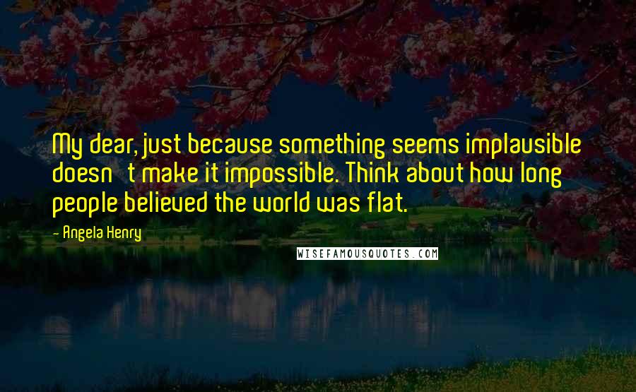 Angela Henry Quotes: My dear, just because something seems implausible doesn't make it impossible. Think about how long people believed the world was flat.