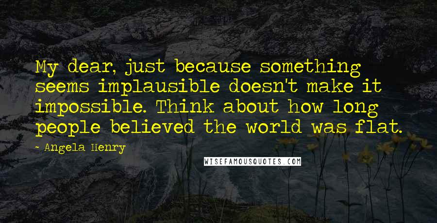 Angela Henry Quotes: My dear, just because something seems implausible doesn't make it impossible. Think about how long people believed the world was flat.