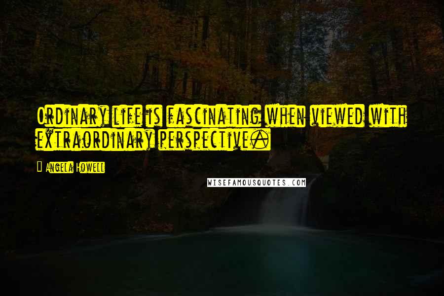 Angela Howell Quotes: Ordinary life is fascinating when viewed with extraordinary perspective.