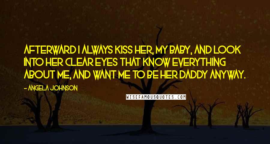 Angela Johnson Quotes: Afterward I always kiss her, my baby, and look into her clear eyes that know everything about me, and want me to be her daddy anyway.