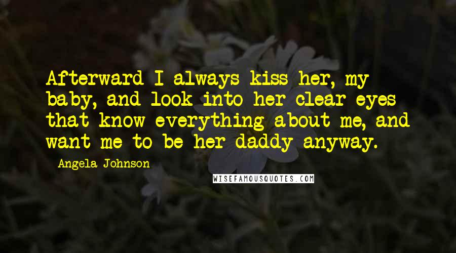 Angela Johnson Quotes: Afterward I always kiss her, my baby, and look into her clear eyes that know everything about me, and want me to be her daddy anyway.