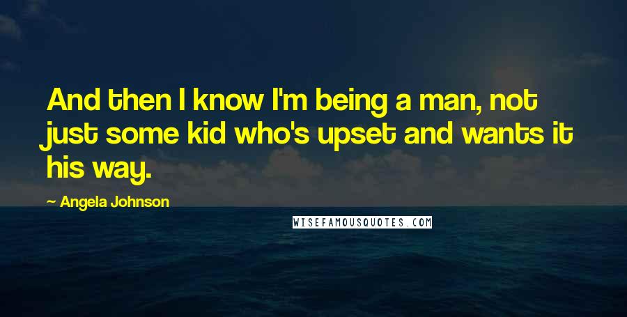 Angela Johnson Quotes: And then I know I'm being a man, not just some kid who's upset and wants it his way.