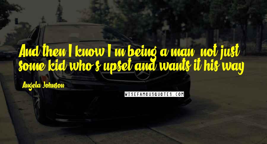 Angela Johnson Quotes: And then I know I'm being a man, not just some kid who's upset and wants it his way.