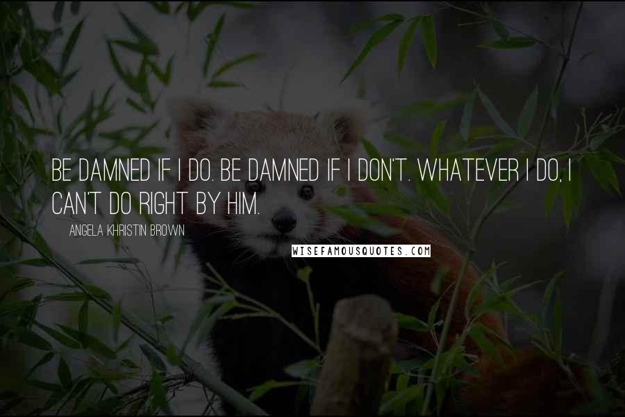 Angela Khristin Brown Quotes: Be damned if I do. Be damned if I don't. Whatever I do, I can't do right by him.