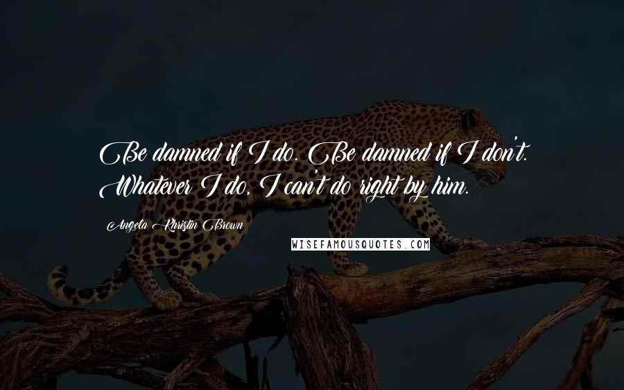 Angela Khristin Brown Quotes: Be damned if I do. Be damned if I don't. Whatever I do, I can't do right by him.