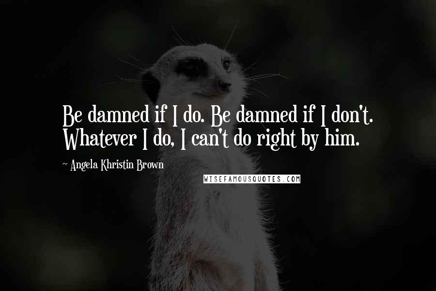 Angela Khristin Brown Quotes: Be damned if I do. Be damned if I don't. Whatever I do, I can't do right by him.