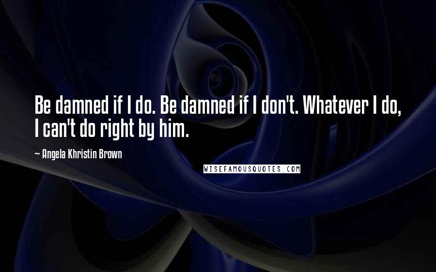 Angela Khristin Brown Quotes: Be damned if I do. Be damned if I don't. Whatever I do, I can't do right by him.