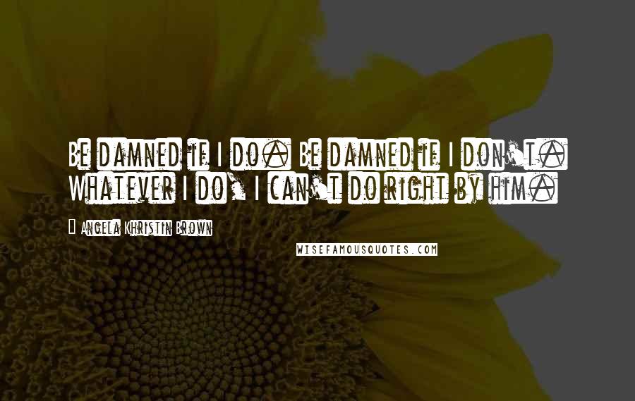 Angela Khristin Brown Quotes: Be damned if I do. Be damned if I don't. Whatever I do, I can't do right by him.