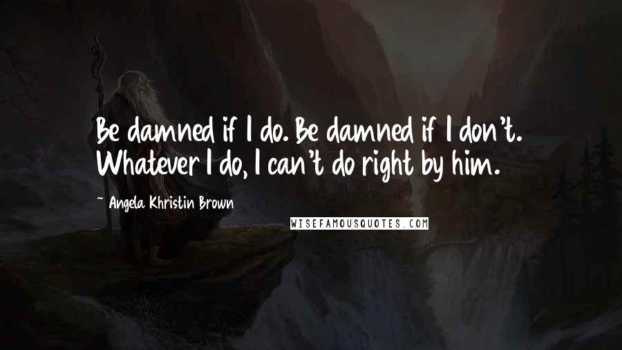 Angela Khristin Brown Quotes: Be damned if I do. Be damned if I don't. Whatever I do, I can't do right by him.