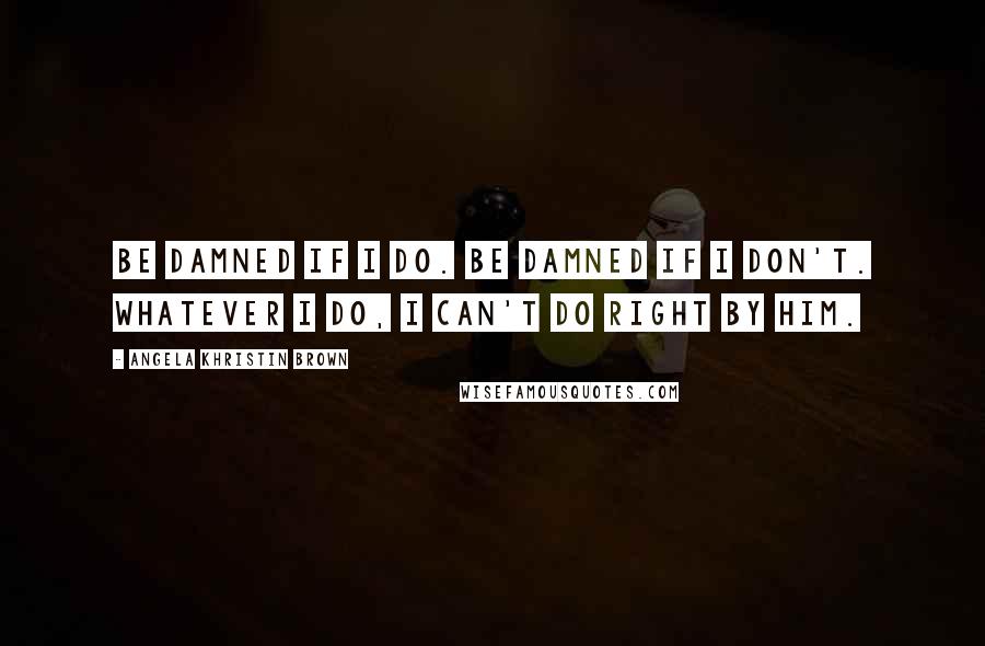 Angela Khristin Brown Quotes: Be damned if I do. Be damned if I don't. Whatever I do, I can't do right by him.