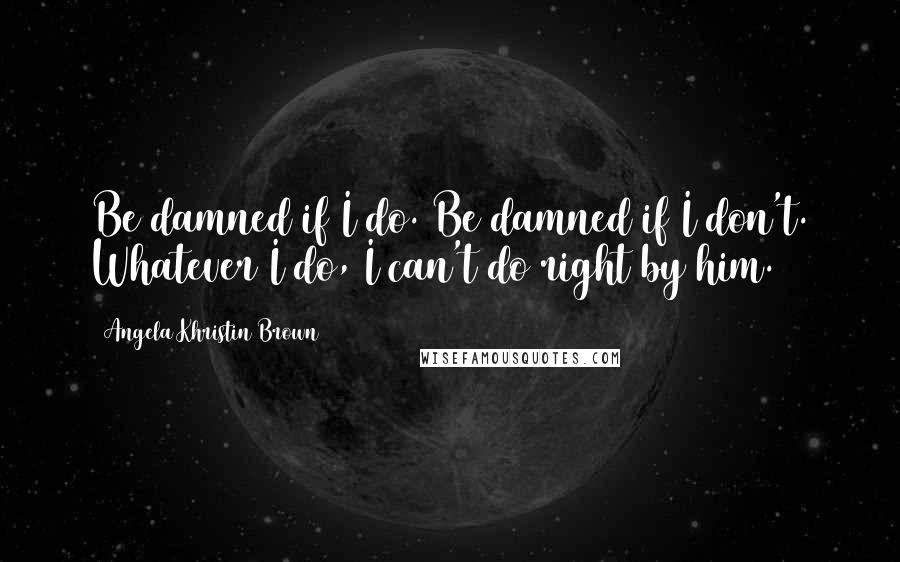 Angela Khristin Brown Quotes: Be damned if I do. Be damned if I don't. Whatever I do, I can't do right by him.