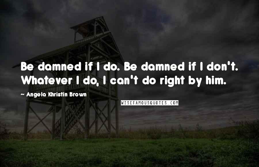 Angela Khristin Brown Quotes: Be damned if I do. Be damned if I don't. Whatever I do, I can't do right by him.