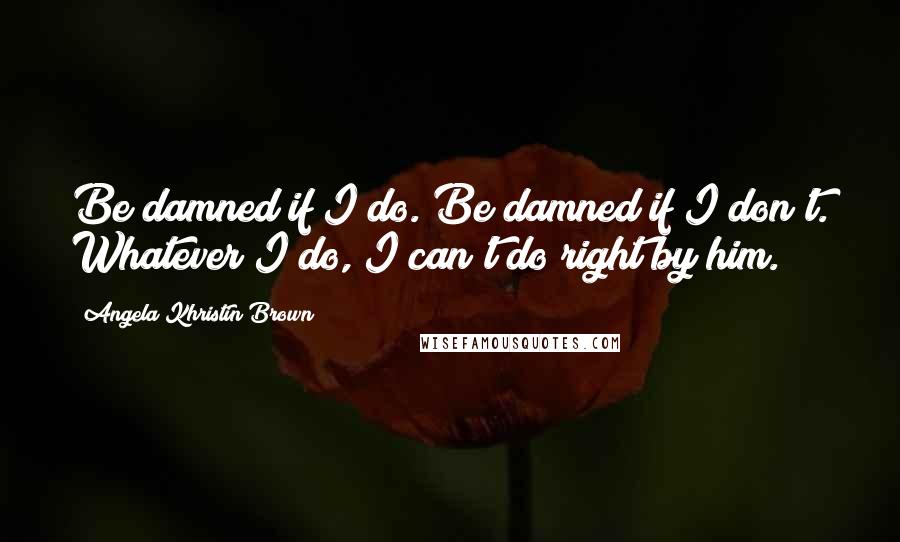 Angela Khristin Brown Quotes: Be damned if I do. Be damned if I don't. Whatever I do, I can't do right by him.