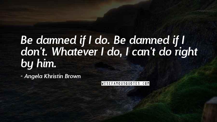 Angela Khristin Brown Quotes: Be damned if I do. Be damned if I don't. Whatever I do, I can't do right by him.