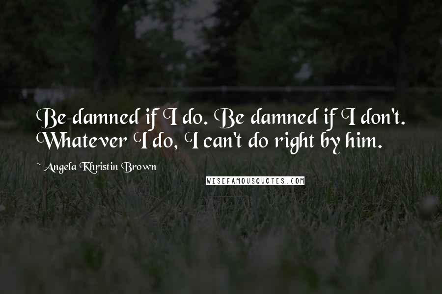 Angela Khristin Brown Quotes: Be damned if I do. Be damned if I don't. Whatever I do, I can't do right by him.