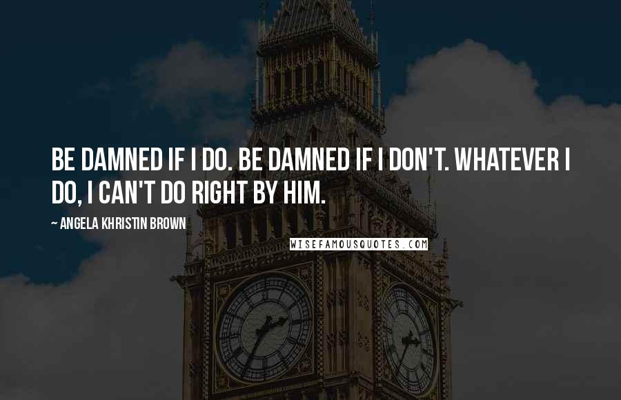 Angela Khristin Brown Quotes: Be damned if I do. Be damned if I don't. Whatever I do, I can't do right by him.