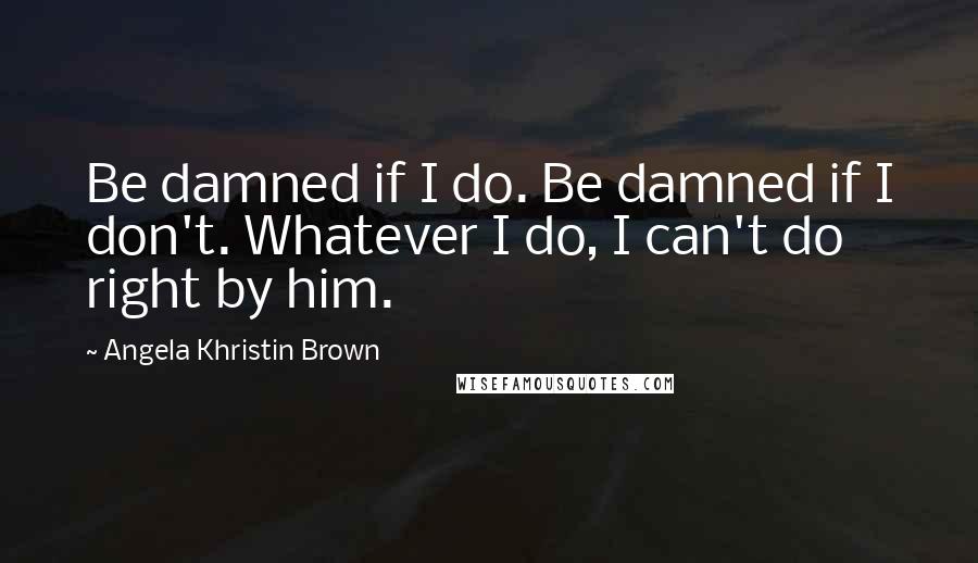 Angela Khristin Brown Quotes: Be damned if I do. Be damned if I don't. Whatever I do, I can't do right by him.