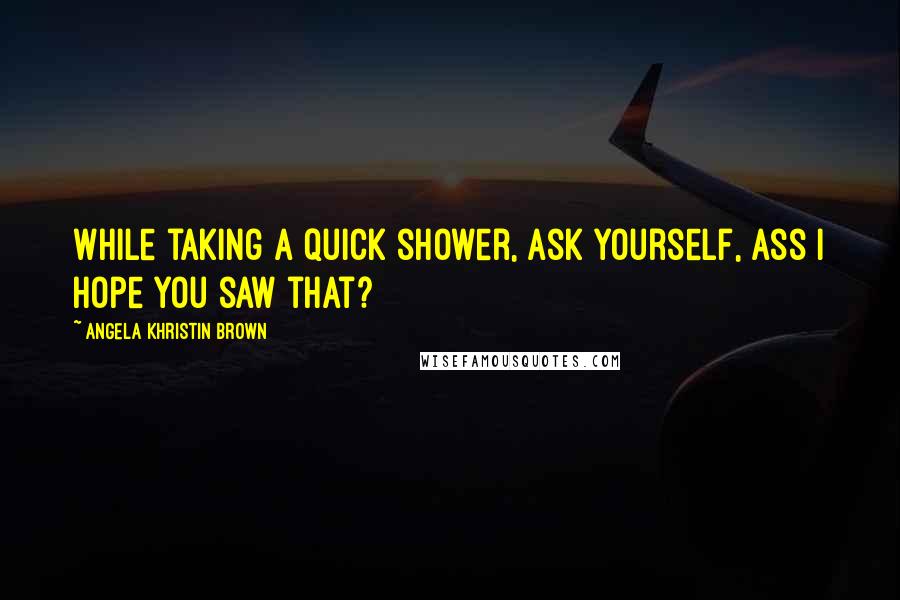 Angela Khristin Brown Quotes: While taking a quick shower, ask yourself, Ass I hope you saw that?