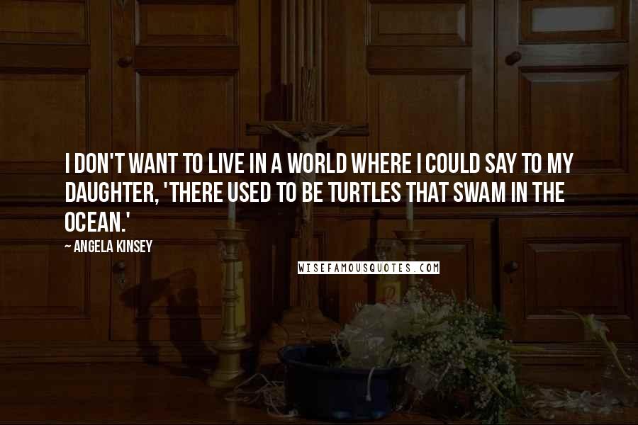 Angela Kinsey Quotes: I don't want to live in a world where I could say to my daughter, 'There used to be turtles that swam in the ocean.'
