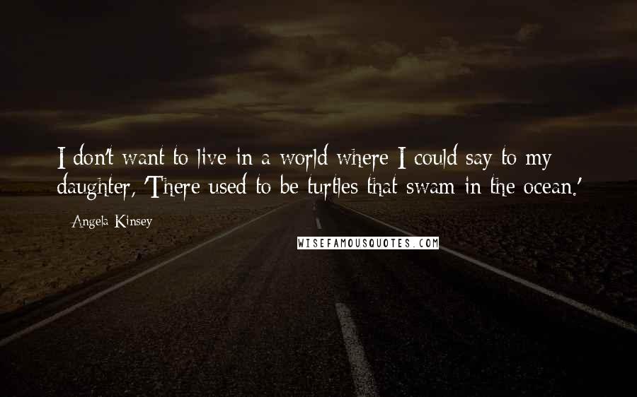 Angela Kinsey Quotes: I don't want to live in a world where I could say to my daughter, 'There used to be turtles that swam in the ocean.'