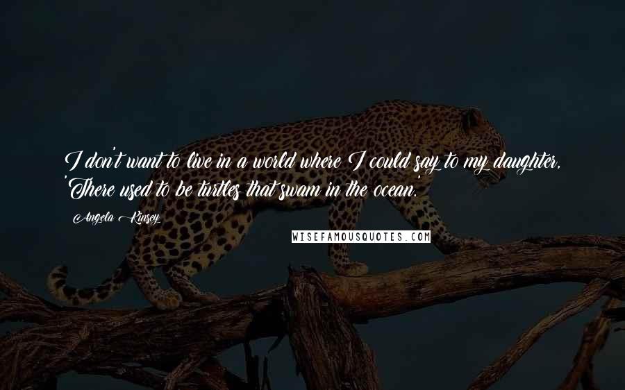 Angela Kinsey Quotes: I don't want to live in a world where I could say to my daughter, 'There used to be turtles that swam in the ocean.'