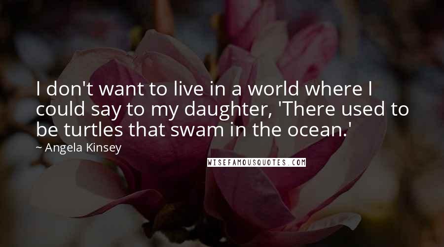 Angela Kinsey Quotes: I don't want to live in a world where I could say to my daughter, 'There used to be turtles that swam in the ocean.'