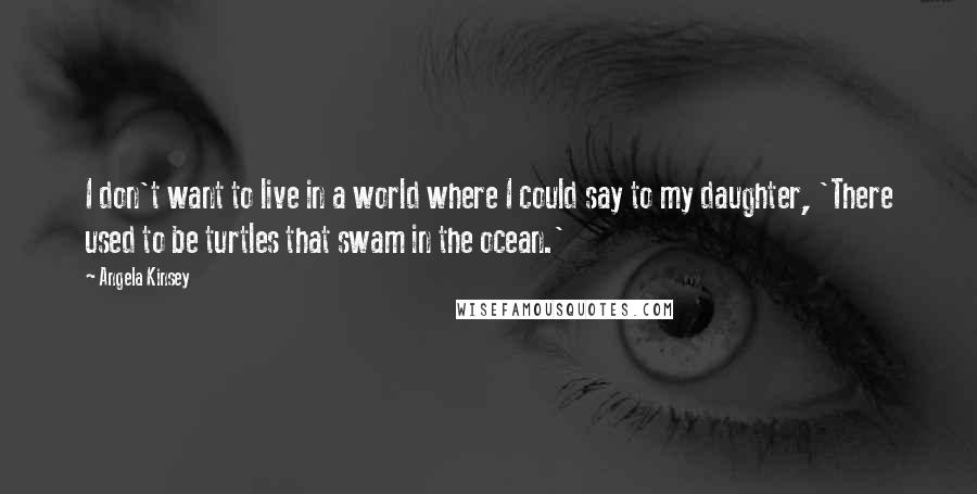 Angela Kinsey Quotes: I don't want to live in a world where I could say to my daughter, 'There used to be turtles that swam in the ocean.'