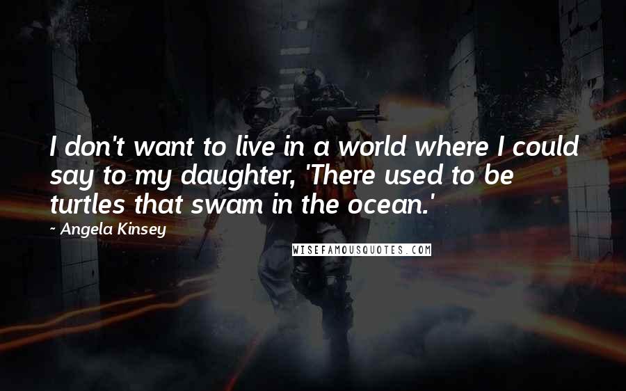 Angela Kinsey Quotes: I don't want to live in a world where I could say to my daughter, 'There used to be turtles that swam in the ocean.'