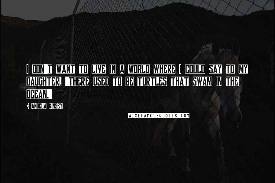 Angela Kinsey Quotes: I don't want to live in a world where I could say to my daughter, 'There used to be turtles that swam in the ocean.'