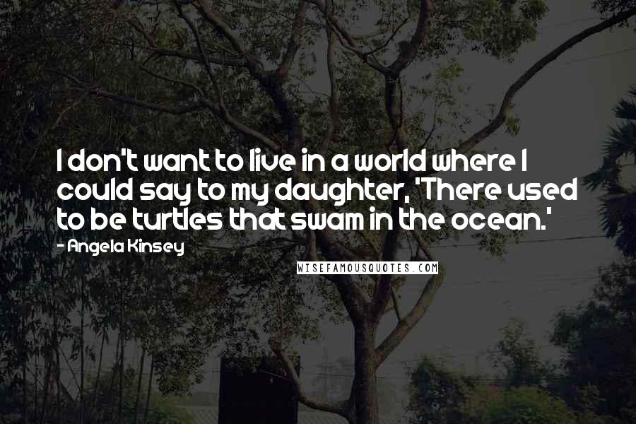 Angela Kinsey Quotes: I don't want to live in a world where I could say to my daughter, 'There used to be turtles that swam in the ocean.'