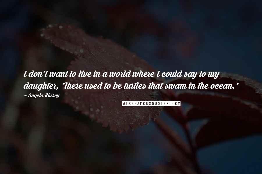 Angela Kinsey Quotes: I don't want to live in a world where I could say to my daughter, 'There used to be turtles that swam in the ocean.'
