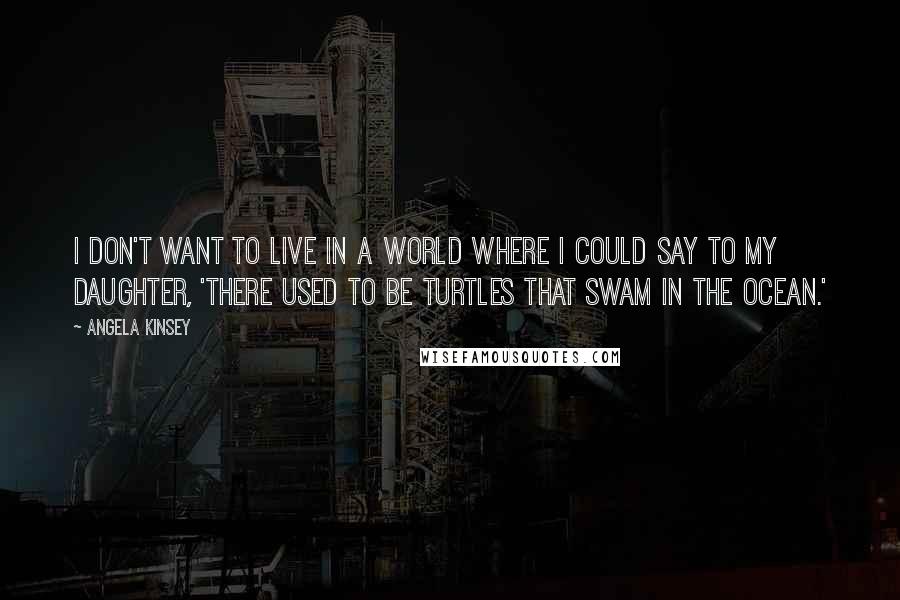 Angela Kinsey Quotes: I don't want to live in a world where I could say to my daughter, 'There used to be turtles that swam in the ocean.'