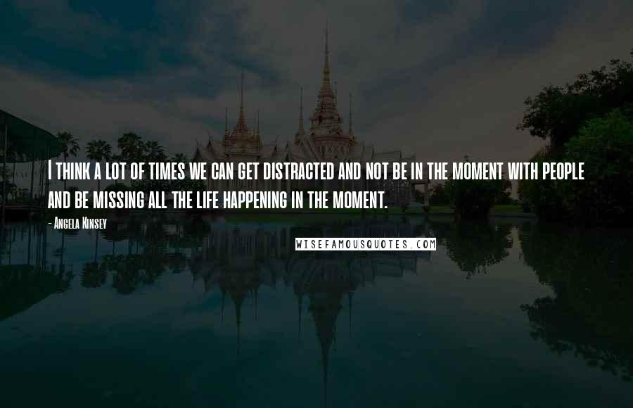 Angela Kinsey Quotes: I think a lot of times we can get distracted and not be in the moment with people and be missing all the life happening in the moment.