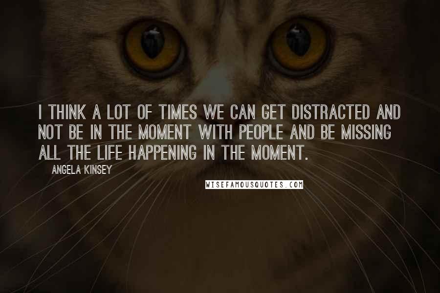 Angela Kinsey Quotes: I think a lot of times we can get distracted and not be in the moment with people and be missing all the life happening in the moment.