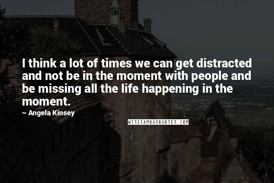 Angela Kinsey Quotes: I think a lot of times we can get distracted and not be in the moment with people and be missing all the life happening in the moment.